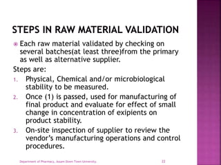  Each raw material validated by checking on
several batches(at least three)from the primary
as well as alternative supplier.
Steps are:
1. Physical, Chemical and/or microbiological
stability to be measured.
2. Once (1) is passed, used for manufacturing of
final product and evaluate for effect of small
change in concentration of exipients on
product stability.
3. On-site inspection of supplier to review the
vendor’s manufacturing operations and control
procedures.
Department of Pharmacy, Assam Down Town University. 22
 