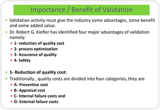 Importance / Benefit of Validation
 Validation activity must give the industry some advantages, some benefit
and some added value.
 Dr. Robert G. Kiefler has identified four major advantages of validation
namely:
 1- reduction of quality cost
 2- process optimization
 3- Assurance of quality
 4- Safety
 1- Reduction of quality cost:
 Traditionally , quality costs are divided into four categories, they are
 A- Preventive cost
 B- Appraisal cost
 C- Internal failure costs and
 D- External failure costs
 