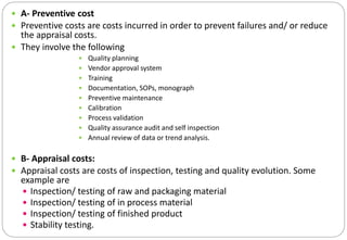 A- Preventive cost
 Preventive costs are costs incurred in order to prevent failures and/ or reduce
the appraisal costs.
 They involve the following
• Quality planning
• Vendor approval system
• Training
• Documentation, SOPs, monograph
• Preventive maintenance
• Calibration
• Process validation
• Quality assurance audit and self inspection
• Annual review of data or trend analysis.
 B- Appraisal costs:
 Appraisal costs are costs of inspection, testing and quality evolution. Some
example are
 Inspection/ testing of raw and packaging material
 Inspection/ testing of in process material
 Inspection/ testing of finished product
 Stability testing.
 