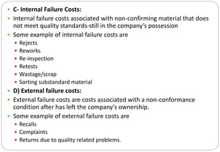  C- Internal Failure Costs:
 Internal failure costs associated with non-confirming material that does
not meet quality standards-still in the company’s possession
 Some example of internal failure costs are
 Rejects
 Reworks
 Re-inspection
 Retests
 Wastage/scrap
 Sorting substandard material
 D) External failure costs:
 External failure costs are costs associated with a non-conformance
condition after has left the company's ownership.
 Some example of external failure costs are
 Recalls
 Complaints
 Returns due to quality related problems.
 
