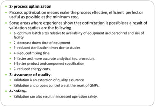  2- process optimization
 Process optimization means make the process effective, efficient, perfect or
useful as possible at the minimum cost.
 Some areas where experience show that optimization is possible as a result of
validation studies are the following
 1- optimum batch sizes relative to availability of equipment and personnel and size of
facility
 2- decrease down time of equipment
 3- reduced sterilization times due to studies
 4- Reduced mixing time
 5- faster and more accurate analytical test procedure.
 6-Better product and component specification
 7- reduced energy costs.
 3- Assurance of quality-
 Validation is an extension of quality assurance
 Validation and process control are at the heart of GMPs.
 4- Safety-
 Validation can also result in increased operation safety.
 