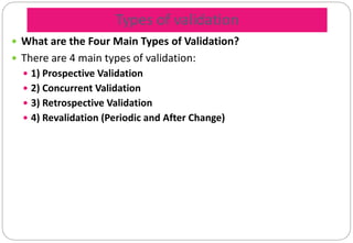 Types of validation
 What are the Four Main Types of Validation?
 There are 4 main types of validation:
 1) Prospective Validation
 2) Concurrent Validation
 3) Retrospective Validation
 4) Revalidation (Periodic and After Change)
 