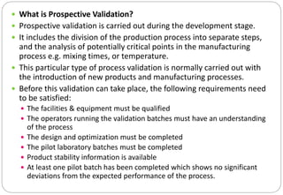  What is Prospective Validation?
 Prospective validation is carried out during the development stage.
 It includes the division of the production process into separate steps,
and the analysis of potentially critical points in the manufacturing
process e.g. mixing times, or temperature.
 This particular type of process validation is normally carried out with
the introduction of new products and manufacturing processes.
 Before this validation can take place, the following requirements need
to be satisfied:
 The facilities & equipment must be qualified
 The operators running the validation batches must have an understanding
of the process
 The design and optimization must be completed
 The pilot laboratory batches must be completed
 Product stability information is available
 At least one pilot batch has been completed which shows no significant
deviations from the expected performance of the process.
 