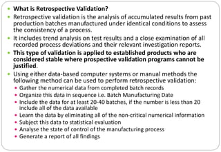  What is Retrospective Validation?
 Retrospective validation is the analysis of accumulated results from past
production batches manufactured under identical conditions to assess
the consistency of a process.
 It includes trend analysis on test results and a close examination of all
recorded process deviations and their relevant investigation reports.
 This type of validation is applied to established products who are
considered stable where prospective validation programs cannot be
justified.
 Using either data-based computer systems or manual methods the
following method can be used to perform retrospective validation:
 Gather the numerical data from completed batch records
 Organize this data in sequence i.e. Batch Manufacturing Date
 Include the data for at least 20-40 batches, if the number is less than 20
include all of the data available
 Learn the data by eliminating all of the non-critical numerical information
 Subject this data to statistical evaluation
 Analyse the state of control of the manufacturing process
 Generate a report of all findings
 