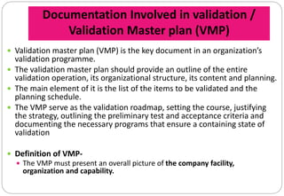 Documentation Involved in validation /
Validation Master plan (VMP)
 Validation master plan (VMP) is the key document in an organization’s
validation programme.
 The validation master plan should provide an outline of the entire
validation operation, its organizational structure, its content and planning.
 The main element of it is the list of the items to be validated and the
planning schedule.
 The VMP serve as the validation roadmap, setting the course, justifying
the strategy, outlining the preliminary test and acceptance criteria and
documenting the necessary programs that ensure a containing state of
validation
 Definition of VMP-
 The VMP must present an overall picture of the company facility,
organization and capability.
 
