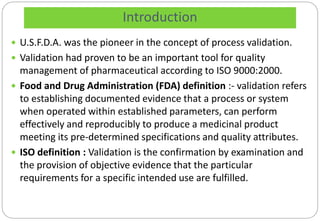 Introduction
 U.S.F.D.A. was the pioneer in the concept of process validation.
 Validation had proven to be an important tool for quality
management of pharmaceutical according to ISO 9000:2000.
 Food and Drug Administration (FDA) definition :- validation refers
to establishing documented evidence that a process or system
when operated within established parameters, can perform
effectively and reproducibly to produce a medicinal product
meeting its pre-determined specifications and quality attributes.
 ISO definition : Validation is the confirmation by examination and
the provision of objective evidence that the particular
requirements for a specific intended use are fulfilled.
 