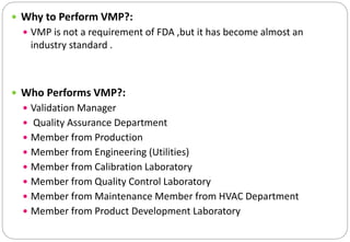  Why to Perform VMP?:
 VMP is not a requirement of FDA ,but it has become almost an
industry standard .
 Who Performs VMP?:
 Validation Manager
 Quality Assurance Department
 Member from Production
 Member from Engineering (Utilities)
 Member from Calibration Laboratory
 Member from Quality Control Laboratory
 Member from Maintenance Member from HVAC Department
 Member from Product Development Laboratory
 