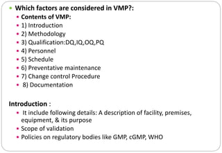  Which factors are considered in VMP?:
 Contents of VMP:
 1) Introduction
 2) Methodology
 3) Qualification:DQ,IQ,OQ,PQ
 4) Personnel
 5) Schedule
 6) Preventative maintenance
 7) Change control Procedure
 8) Documentation
Introduction :
 It include following details: A description of facility, premises,
equipment, & its purpose
 Scope of validation
 Policies on regulatory bodies like GMP, cGMP, WHO
 