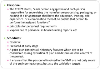  Personnel:
 The CFR 21 states; “each person engaged in and each person
responsible for supervising the manufacture processing, packaging, or
holding of a drug product shall have the education, training, and
experience. or a combination thereof ,to enable that person to
perform the assigned functions”
 principles for personnel requirements.
 experience of personnel in house training reports, etc
 Schedules:
 Essential
 Prepared at early stage
 A good plan contains all necessary features which are to be
considered during execution of plan and determines the control of
the project.
 It ensures that the personnel involved in the VMP are not only aware
of the engineering targets, but also the validation targets.
 