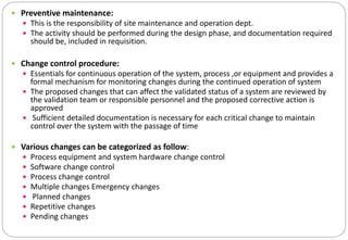  Preventive maintenance:
 This is the responsibility of site maintenance and operation dept.
 The activity should be performed during the design phase, and documentation required
should be, included in requisition.
 Change control procedure:
 Essentials for continuous operation of the system, process ,or equipment and provides a
formal mechanism for monitoring changes during the continued operation of system
 The proposed changes that can affect the validated status of a system are reviewed by
the validation team or responsible personnel and the proposed corrective action is
approved
 Sufficient detailed documentation is necessary for each critical change to maintain
control over the system with the passage of time
 Various changes can be categorized as follow:
 Process equipment and system hardware change control
 Software change control
 Process change control
 Multiple changes Emergency changes
 Planned changes
 Repetitive changes
 Pending changes
 