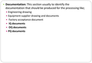  Documentation: This section usually to identify the
documentation that should be produced for the processing like;
 Engineering drawing
 Equipment supplier drawing and documents
 Factory acceptance document
 IQ documents
 OQ documents
 PQ documents
 