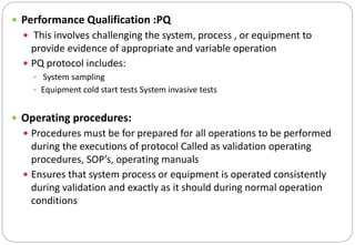  Performance Qualification :PQ
 This involves challenging the system, process , or equipment to
provide evidence of appropriate and variable operation
 PQ protocol includes:
 System sampling
 Equipment cold start tests System invasive tests
 Operating procedures:
 Procedures must be for prepared for all operations to be performed
during the executions of protocol Called as validation operating
procedures, SOP’s, operating manuals
 Ensures that system process or equipment is operated consistently
during validation and exactly as it should during normal operation
conditions
 