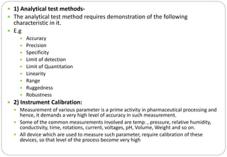  1) Analytical test methods-
 The analytical test method requires demonstration of the following
characteristic in it.
 E.g
 Accuracy
 Precision
 Specificity
 Limit of detection
 Limit of Quantitation
 Linearity
 Range
 Ruggedness
 Robustness
 2) Instrument Calibration:
 Measurement of various parameter is a prime activity in pharmaceutical processing and
hence, it demands a very high level of accuracy in such measurement.
 Some of the common measurements involved are temp. , pressure, relative humidity,
conductivity, time, rotations, current, voltages, pH, Volume, Weight and so on.
 All device which are used to measure such parameter, require calibration of these
devices, so that level of the process become very high
 