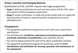  4) Raw materials and Packaging Material-
 Qualification of R.M. and P.M. requires two stages programme.
 Stage 1- defining specification for each and every items of R.M / P.M. and it
also require the pharmacopoeia requirement.
 Stage 2- vendor certification- to study and certify vendor who can supply the
desired quality of material, required quantity at expected time and at
affordable price.
 5) Equipment-
 The equipment qualification programmers starts with users requirement
specifications.
 This will follow the installation, operational and performance qualification
and finally verification of qualification at pre-specified interval.
 You need to design protocol for each of the above qualification activities.
 The equipment qualification programme should also cover the S.O.P.
identification and verification for cleaning, operation and maintenance of
the equipments.
 
