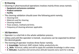  9) Cleaning
 Cleaning in pharmaceutical operations involves mainly three areas namely
 Equipment and process container
 Product container
 Facility
 The cleaning validation should cover the following point namely;
 Cleaning limit
 Material used for cleaning
 Cleaning method
 Trace analysis, method and limits.
 Frequency of cleaning wherever applicable.
 10) Operators:
 Operator is a vital link in the whole validation process.
 Unless and until the operator is trained , no process can be expected to deliver
the desired goods.
 The training of operator involves three factor namely;
 1- knowledge: Technical, GMP related, Safety, productivity etc.
 2_ Skills- Technical, safety and skill to apply the available knowledge in other areas.
 3- Attitudes: A positive and constructive attitude towards every work he is doing.
 