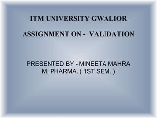 ITM UNIVERSITY GWALIOR
ASSIGNMENT ON - VALIDATION
PRESENTED BY - MINEETA MAHRA
M. PHARMA. ( 1ST SEM. )
 