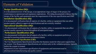 Elements of Validation
Design Qualification (DQ) :
It is documented review of the design, at an appropriate stage of stages in the project, for
conformance to operational and regulatory expectations . Providing documented evidence that the
design of the facility and equipment meet the requirements of the user specification and GMP.
Installation Qualification (IQ)
It is documented verification that all aspects of a facility, utility or equipment that can affect
product quality adhere to approved specifications and are correctly installed.
Operational Qualification (OQ)
It is documented verification that all aspects of a facility, utility or equipment that can affect
product quality operate to Intend throughout all anticipated ranges.
Performance Qualification (PQ)
It is documented verification that all aspects of a facility, utility or equipment perform as
intended in meeting predetermined acceptance criteria.
User Requirements Specification (URS)
The User Requirements Specification describes the business needs for what users require from
the system. User Requirements Specifications are written early in the validation process, typically
before the system is created.
Preparation of user requirement specification of equipments and instrument used in
pharmaceutical manufacturing and quality control.
 