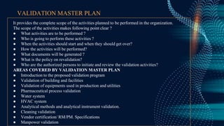 VALIDATION MASTER PLAN
It provides the complete scope of the activities planned to be performed in the organization.
The scope of the activities makes following point clear ?
● What activities are to be performed ?
● Who is going to perform these activities ?
● When the activities should start and when they should get over?
● How the activities will be performed?
● What documents will be generated ?
● What is the policy on revalidation?
● Who are the authorized persons to initiate and review the validation activities?
AREAS COVERED BY VALIDATION MASTER PLAN
● Introduction to the proposed validation program
● Validation of building and facilities
● Validation of equipments used in production and utilities
● Pharmaceutical process validation
● Water system
● HVAC system
● Analytical methods and analytical instrument validation.
● Cleaning validation
● Vendor certification/ RM/PM. Specifications
● Manpower validation
 