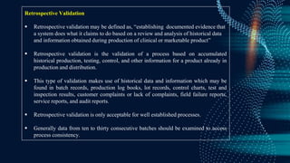 Retrospective Validation
 Retrospective validation may be defined as, “establishing documented evidence that
a system does what it claims to do based on a review and analysis of historical data
and information obtained during production of clinical or marketable product”
 Retrospective validation is the validation of a process based on accumulated
historical production, testing, control, and other information for a product already in
production and distribution.
 This type of validation makes use of historical data and information which may be
found in batch records, production log books, lot records, control charts, test and
inspection results, customer complaints or lack of complaints, field failure reports,
service reports, and audit reports.
 Retrospective validation is only acceptable for well established processes.
 Generally data from ten to thirty consecutive batches should be examined to access
process consistency.
 