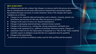 REVALIDATION
Re-validation provides the evidence that changes in a process and/or the process environment
that are introduced do not adversely affect process characteristics and product quality.
Revalidation becomes necessary in certain situations. Some of the changes that require
validation are as follows:
● Changes in raw materials (physical properties such as density, viscosity, particle size
distribution and moisture etc that may affect the process or product).
● Changes in the source of active raw material manufacturer.
● Changes in packaging material (primary container/closure system)
● Changes in the process (e.g., mixing time, drying temperatures and batch size)
● Changes in the equipment (e.g., addition of automatic detection system). Changes of
● equipment which involve the replacement of equipment on a “like for like” basis would not
normally require revalidation except that this new equipment must be qualified.
● Changes in the plant/facility.
A decision not to perform revalidation studies must be fully justified and documented.
 