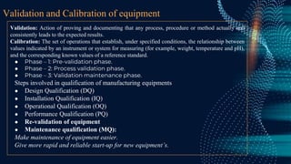Validation and Calibration of equipment
Validation: Action of proving and documenting that any process, procedure or method actually and
consistently leads to the expected results.
Calibration: The set of operations that establish, under specified conditions, the relationship between
values indicated by an instrument or system for measuring (for example, weight, temperature and pH),
and the corresponding known values of a reference standard.
● Phase – 1: Pre-validation phase.
● Phase – 2: Process validation phase.
● Phase – 3: Validation maintenance phase.
Steps involved in qualification of manufacturing equipments
● Design Qualification (DQ)
● Installation Qualification (IQ)
● Operational Qualification (OQ)
● Performance Qualification (PQ)
● Re-validation of equipment
● Maintenance qualification (MQ):
Make maintenance of equipment easier.
Give more rapid and reliable start-up for new equipment’s.
 