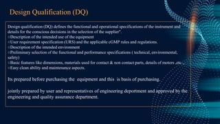 Design Qualification (DQ)
Design qualification (DQ) defines the functional and operational specifications of the instrument and
details for the conscious decisions in the selection of the supplier".
○Description of the intended use of the equipment
○User requirement specification (URS) and the applicable cGMP rules and regulations.
○Description of the intended environment
○Preliminary selection of the functional and performance specifications ( technical, environmental,
safety)
○Basic features like dimensions, materials used for contact & non contact parts, details of motors ,etc..,
○Easy clean ability and maintenance aspects.
Its prepared before purchasing the equipment and this is basis of purchasing.
jointly prepared by user and representatives of engineering deportment and approved by the
engineering and quality assurance department.
 