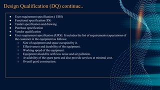 ● User requirement specification ( URS)
● Functional specification (FS)
● Tender specification and drawing
● Purchase specification
● Vendor qualification
● User requirement specification (URS): It includes the list of requirements/expectations of
the customer in the equipment as follows:
○ Size of equipment and space occupied by it.
○ Effectiveness and durability of the equipment.
○ Working speed of the equipment.
○ Equipment should be with low noise and air pollution.
○ Availability of the spare parts and also provide services at minimal cost.
○ Overall good construction.
Design Qualification (DQ) continue..
 