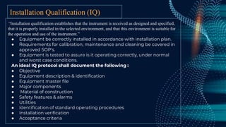 Installation Qualification (IQ)
“Installation qualification establishes that the instrument is received as designed and specified,
that it is properly installed in the selected environment, and that this environment is suitable for
the operation and use of the instrument.”
● Equipment be correctly installed in accordance with installation plan.
● Requirements for calibration, maintenance and cleaning be covered in
approved SOP's.
● Equipment is tested to assure is it operating correctly, under normal
and worst case conditions.
An ideal IQ protocol shall document the following :
● Objective
● Equipment description & identification
● Equipment master file
● Major components
● Material of construction
● Safety features & alarms
● Utilities
● Identification of standard operating procedures
● Installation verification
● Acceptance criteria
 