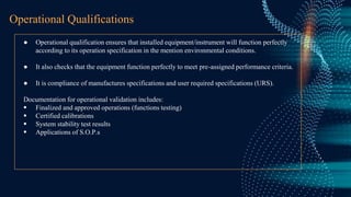 Operational Qualifications
● Operational qualification ensures that installed equipment/instrument will function perfectly
according to its operation specification in the mention environmental conditions.
● It also checks that the equipment function perfectly to meet pre-assigned performance criteria.
● It is compliance of manufactures specifications and user required specifications (URS).
Documentation for operational validation includes:
 Finalized and approved operations (functions testing)
 Certified calibrations
 System stability test results
 Applications of S.O.P.s
 