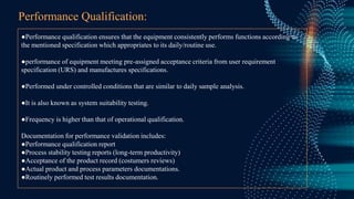 Performance Qualification:
●Performance qualification ensures that the equipment consistently performs functions according to
the mentioned specification which appropriates to its daily/routine use.
●performance of equipment meeting pre-assigned acceptance criteria from user requirement
specification (URS) and manufactures specifications.
●Performed under controlled conditions that are similar to daily sample analysis.
●It is also known as system suitability testing.
●Frequency is higher than that of operational qualification.
Documentation for performance validation includes:
●Performance qualification report
●Process stability testing reports (long-term productivity)
●Acceptance of the product record (costumers reviews)
●Actual product and process parameters documentations.
●Routinely performed test results documentation.
 