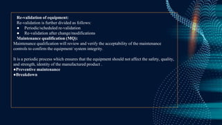 Re-validation of equipment:
Re-validation is further divided as follows:
● Periodic/scheduled re-validation
● Re-validation after change/modifications
Maintenance qualification (MQ):
Maintenance qualification will review and verify the acceptability of the maintenance
controls to confirm the equipment/ system integrity.
It is a periodic process which ensures that the equipment should not affect the safety, quality,
and strength, identity of the manufactured product .
●Preventive maintenance
●Breakdown
 