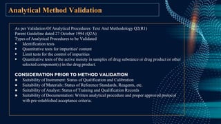 Analytical Method Validation
As per Validation Of Analytical Procedures: Text And Methodology Q2(R1)
Parent Guideline dated 27 October 1994 (Q2A)
Types of Analytical Procedures to be Validated
 Identification tests
 Quantitative tests for impurities' content
 Limit tests for the control of impurities
 Quantitative tests of the active moiety in samples of drug substance or drug product or other
selected component(s) in the drug product.
CONSIDERATION PRIOR TO METHOD VALIDATION
● Suitability of Instrument: Status of Qualification and Calibration
● Suitability of Materials: Status of Reference Standards, Reagents, etc.
● Suitability of Analyst: Status of Training and Qualification Records
● Suitability of Documentation: Written analytical procedure and proper approved protocol
with pre-established acceptance criteria.
 