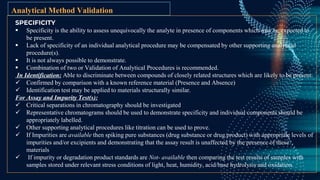 SPECIFICITY
 Specificity is the ability to assess unequivocally the analyte in presence of components which may be expected to
be present.
 Lack of specificity of an individual analytical procedure may be compensated by other supporting analytical
procedure(s).
 It is not always possible to demonstrate.
 Combination of two or Validation of Analytical Procedures is recommended.
In Identification: Able to discriminate between compounds of closely related structures which are likely to be present.
 Confirmed by comparison with a known reference material (Presence and Absence)
 Identification test may be applied to materials structurally similar.
For Assay and Impurity Test(s):
 Critical separations in chromatography should be investigated
 Representative chromatograms should be used to demonstrate specificity and individual components should be
appropriately labelled.
 Other supporting analytical procedures like titration can be used to prove.
 If Impurities are available then spiking pure substances (drug substance or drug product) with appropriate levels of
impurities and/or excipients and demonstrating that the assay result is unaffected by the presence of these
materials
 If impurity or degradation product standards are Not- available then comparing the test results of samples with
samples stored under relevant stress conditions of light, heat, humidity, acid/base hydrolysis and oxidation.
Analytical Method Validation
 