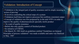 Validation: Introduction of Concept
Validation is the integral part of quality assurance and its simple meaning is
‘action of proving’
It involves controlling the critical steps of a system
Validation itself does not improve processes but confirms consistent output
Concept of validation was first proposed by in the mid 1970’s in order to
improve the quality of pharmaceuticals specially sterile product
 Its a part of quality assurance
Before this only quality control of finished product.
Its initiative of USFDA
On March 29, 1983 draft on guidelines entitled “Guidelines on General
Principles of process validation” was made available and same was finalized
in May. 1987
 