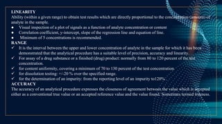 LINEARITY
Ability (within a given range) to obtain test results which are directly proportional to the concentration (amount) of
analyte in the sample.
● Visual inspection of a plot of signals as a function of analyte concentration or content
● Correlation coefficient, y-intercept, slope of the regression line and equation of line.
● Minimum of 5 concentrations is recommended.
RANGE
 It is the interval between the upper and lower concentration of analyte in the sample for which it has been
demonstrated that the analytical procedure has a suitable level of precision, accuracy and linearity.
 For assay of a drug substance or a finished (drug) product: normally from 80 to 120 percent of the test
concentration.
 for content uniformity, covering a minimum of 70 to 130 percent of the test concentration
 for dissolution testing: +/-20 % over the specified range.
 for the determination of an impurity: from the reporting level of an impurity to120% .
ACCURACY
The accuracy of an analytical procedure expresses the closeness of agreement between the value which is accepted
either as a conventional true value or an accepted reference value and the value found. Sometimes termed trueness.
 