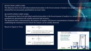 DETECTION LIMIT (LOD)
The detection limit of an individual analytical procedure is the lowest amount of analyte in a sample which can be
detected but not necessarily quantitated as an exact value.
QUANTITATION LIMIT (LOQ)
The quantitation limit of an individual analytical procedure is the lowest amount of analyte in a sample which can be
quantitatively determined with suitable precision and accuracy.
The detection limit is determined by the analysis of samples with known concentrations of analyte and by
establishing the minimum level at which the analyte can be reliably detected.
Based on Signal-to-Noise
 