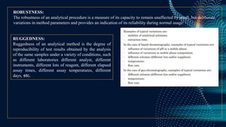 ROBUSTNESS:
The robustness of an analytical procedure is a measure of its capacity to remain unaffected by small, but deliberate
variations in method parameters and provides an indication of its reliability during normal usage.
RUGGEDNESS:
Ruggedness of an analytical method is the degree of
reproducibility of test results obtained by the analysis
of the same samples under a variety of conditions, such
as different laboratories different analyst, different
instruments, different lots of reagent, different elapsed
assay times, different assay temperatures, different
days, etc.
 