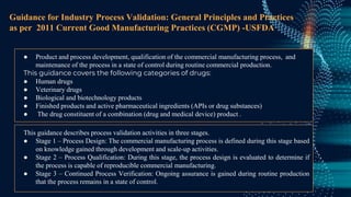 Guidance for Industry Process Validation: General Principles and Practices
as per 2011 Current Good Manufacturing Practices (CGMP) -USFDA
● Product and process development, qualification of the commercial manufacturing process, and
maintenance of the process in a state of control during routine commercial production.
This guidance covers the following categories of drugs:
● Human drugs
● Veterinary drugs
● Biological and biotechnology products
● Finished products and active pharmaceutical ingredients (APIs or drug substances)
● The drug constituent of a combination (drug and medical device) product .
This guidance describes process validation activities in three stages.
● Stage 1 – Process Design: The commercial manufacturing process is defined during this stage based
on knowledge gained through development and scale-up activities.
● Stage 2 – Process Qualification: During this stage, the process design is evaluated to determine if
the process is capable of reproducible commercial manufacturing.
● Stage 3 – Continued Process Verification: Ongoing assurance is gained during routine production
that the process remains in a state of control.
 