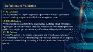 Definitions of Validation
WHO Definition
The documented act of proving that any procedure, process, equipment,
material, activity or system actually leads to expected result.
US FDA Definition
Process validation is establishing documented evidence which provides a
high degree of assurance that a specified process will consistently produce a
product meeting its predetermined specifications and quality characteristics.
ICH Definition
Process Validation is the means of ensuring and providing documentary
evidence that processes within their specified design parameters are capable
of repeatedly and reliably producing a finished product of the required
quality.
 