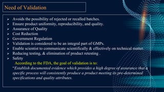 Need of Validation
 Avoids the possibility of rejected or recalled batches.
 Ensure product uniformity, reproducibility, and quality.
 Assurance of Quality
 Cost Reduction
 Government Regulation
 Validation is considered to be an integral part of GMPs.
 Enable scientist to communicate scientifically & effectively on technical matter.
 Reducing testing, & elimination of product retesting .
 Safety
According to the FDA, the goal of validation is to:
“Establish documented evidence which provides a high degree of assurance that a
specific process will consistently produce a product meeting its pre-determined
specifications and quality attributes.
 