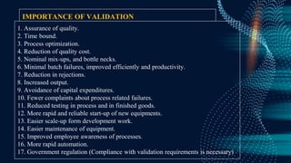 IMPORTANCE OF VALIDATION
1. Assurance of quality.
2. Time bound.
3. Process optimization.
4. Reduction of quality cost.
5. Nominal mix-ups, and bottle necks.
6. Minimal batch failures, improved efficiently and productivity.
7. Reduction in rejections.
8. Increased output.
9. Avoidance of capital expenditures.
10. Fewer complaints about process related failures.
11. Reduced testing in process and in finished goods.
12. More rapid and reliable start-up of new equipments.
13. Easier scale-up form development work.
14. Easier maintenance of equipment.
15. Improved employee awareness of processes.
16. More rapid automation.
17. Government regulation (Compliance with validation requirements is necessary)
 