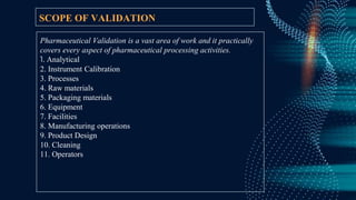 SCOPE OF VALIDATION
Pharmaceutical Validation is a vast area of work and it practically
covers every aspect of pharmaceutical processing activities.
1. Analytical
2. Instrument Calibration
3. Processes
4. Raw materials
5. Packaging materials
6. Equipment
7. Facilities
8. Manufacturing operations
9. Product Design
10. Cleaning
11. Operators
 