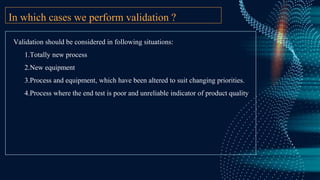In which cases we perform validation ?
Validation should be considered in following situations:
1.Totally new process
2.New equipment
3.Process and equipment, which have been altered to suit changing priorities.
4.Process where the end test is poor and unreliable indicator of product quality
 
