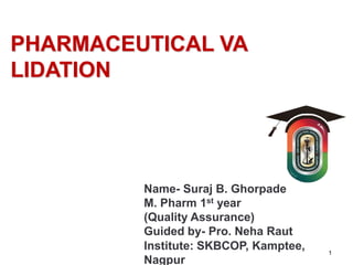 PHARMACEUTICAL VA
LIDATION
1
Name- Suraj B. Ghorpade
M. Pharm 1st year
(Quality Assurance)
Guided by- Pro. Neha Raut
Institute: SKBCOP, Kamptee,
Nagpur
 