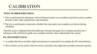 CALIBRATION
WAVE NUMBER PRECISION:
 This is performed for substances with well-known peak wave number(s) positions such as carbon
dioxide, water vapor, polystyrene, and ammonia.
 The test is performed to determine whether the exact peak wave numbers are shown during
validation.
Thus the result is obtained from the difference between the peak wave numbers position for a
substance with well-known peak wave numbers and the values indicated by the system.
0% TRANSMITTANCE:
 A sample that does not allow light transmission is measured to investigate the 0% transmittance.
 This test thus can be used to find out errors caused by stray light and secondary emission spectra.
 