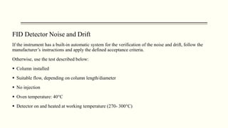 FID Detector Noise and Drift
If the instrument has a built-in automatic system for the verification of the noise and drift, follow the
manufacturer’s instructions and apply the defined acceptance criteria.
Otherwise, use the test described below:
 Column installed
 Suitable flow, depending on column length/diameter
 No injection
 Oven temperature: 40°C
 Detector on and heated at working temperature (270- 300°C)
 