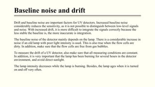 Baseline noise and drift
Drift and baseline noise are important factors for UV detectors. Increased baseline noise
considerably reduces the sensitivity, as it is not possible to distinguish between low-level signals
and noise. With increased drift, it is more difficult to integrate the signals correctly because the
less stable the baseline is, the more inaccurate is integration.
The baseline noise of the detector mainly depends on the lamp. There is a considerable increase in
noise if an old lamp with poor light intensity is used. This is also true when the flow cells are
dirty. In addition, make sure that the flow cells are free from gas bubbles.
To measure the drift of a UV detector, also make sure that all measuring conditions are constant.
In addition, it is very important that the lamp has been burning for several hours in the detector
environment, and avoid direct sunlight.
The lamp intensity decreases while the lamp is burning. Besides, the lamp ages when it is turned
on and off very often.
 
