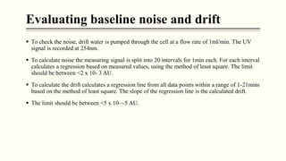 Evaluating baseline noise and drift
 To check the noise, drift water is pumped through the cell at a flow rate of 1ml/min. The UV
signal is recorded at 254nm.
 To calculate noise the measuring signal is split into 20 intervals for 1min each. For each interval
calculates a regression based on measured values, using the method of least square. The limit
should be between <2 x 10- 3 AU.
 To calculate the drift calculates a regression line from all data points within a range of 1-21mins
based on the method of least square. The slope of the regression line is the calculated drift.
 The limit should be between <5 x 10—5 AU.
 