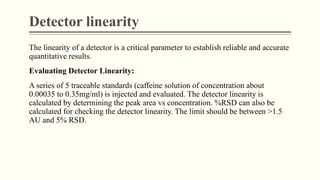 Detector linearity
The linearity of a detector is a critical parameter to establish reliable and accurate
quantitative results.
Evaluating Detector Linearity:
A series of 5 traceable standards (caffeine solution of concentration about
0.00035 to 0.35mg/ml) is injected and evaluated. The detector linearity is
calculated by determining the peak area vs concentration. %RSD can also be
calculated for checking the detector linearity. The limit should be between >1.5
AU and 5% RSD.
 