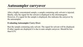 Autosampler carryover
After a highly concentrated sample, a sample containing only solvent is injected.
Ideally, only the signal for the solvent is displayed in the chromatogram.
However, if a signal for the sample is displayed, this indicates the carryover by
the autosampler.
Evaluating Autosampler Carry Over:
Run the sample containing only solvent. The signal for solvent will be displayed.
If other signals are displayed it is due to auto sample carryover. Should be less
than 0.5%
 